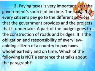 _____2. Paying taxes is very important. It is the
government’s source of income. The taxes that
every citizen’s pay go to the different services
that the government provides and the projects
that it undertake. A part of the budget goes to
the construction of roads and bridges. It is the
obligation and responsibility of every law-
abiding citizen of a country to pay taxes
wholeheartedly and on time. Which of the
following is NOT a sentence that talks about
the paragraph?
 