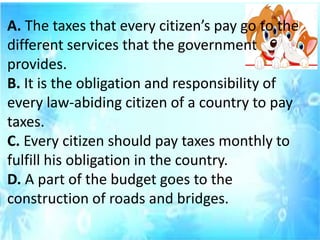 A. The taxes that every citizen’s pay go to the
different services that the government
provides.
B. It is the obligation and responsibility of
every law-abiding citizen of a country to pay
taxes.
C. Every citizen should pay taxes monthly to
fulfill his obligation in the country.
D. A part of the budget goes to the
construction of roads and bridges.
 