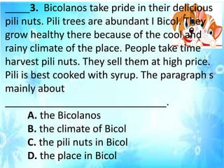 _____3. Bicolanos take pride in their delicious
pili nuts. Pili trees are abundant I Bicol. They
grow healthy there because of the cool and
rainy climate of the place. People take time
harvest pili nuts. They sell them at high price.
Pili is best cooked with syrup. The paragraph s
mainly about
_____________________________.
A. the Bicolanos
B. the climate of Bicol
C. the pili nuts in Bicol
D. the place in Bicol
 
