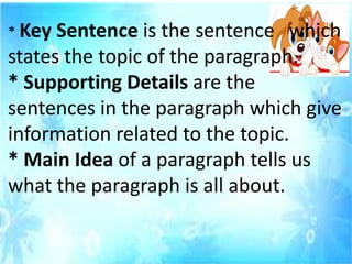 * Key Sentence is the sentence which
states the topic of the paragraph.
* Supporting Details are the
sentences in the paragraph which give
information related to the topic.
* Main Idea of a paragraph tells us
what the paragraph is all about.
 