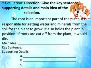 * Evaluation: Direction: Give the key sentence,
supporting details and main idea of the
selection.
The root is an important part of the plant. It is
responsible for getting water and minerals from the
soil for the plant to grow. It also holds the plant in
position. If roots are cut off from the plant, it would
die.
Main Idea: _____________________________
Key Sentence:___________________________
Supporting Details:
a.______________________________
b.______________________________
c. ______________________________
 