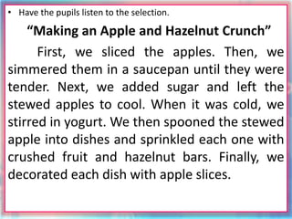 • Have the pupils listen to the selection.
“Making an Apple and Hazelnut Crunch”
First, we sliced the apples. Then, we
simmered them in a saucepan until they were
tender. Next, we added sugar and left the
stewed apples to cool. When it was cold, we
stirred in yogurt. We then spooned the stewed
apple into dishes and sprinkled each one with
crushed fruit and hazelnut bars. Finally, we
decorated each dish with apple slices.
 