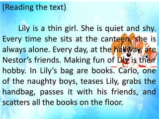 (Reading the text)
Lily is a thin girl. She is quiet and shy.
Every time she sits at the canteen, she is
always alone. Every day, at the hallway, are
Nestor’s friends. Making fun of Lily is their
hobby. In Lily’s bag are books. Carlo, one
of the naughty boys, teases Lily, grabs the
handbag, passes it with his friends, and
scatters all the books on the floor.
 