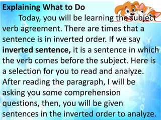 Explaining What to Do
Today, you will be learning the subject
verb agreement. There are times that a
sentence is in inverted order. If we say
inverted sentence, it is a sentence in which
the verb comes before the subject. Here is
a selection for you to read and analyze.
After reading the paragraph, I will be
asking you some comprehension
questions, then, you will be given
sentences in the inverted order to analyze.
 