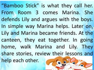 “Bamboo Stick” is what they call her.
From Room 3 comes Marina. She
defends Lily and argues with the boys.
In simple way Marina helps. Later on,
Lily and Marina became friends. At the
canteen, they eat together. In going
home, walk Marina and Lily. They
share stories, review their lessons and
help each other.
 