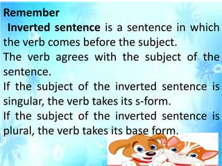 Remember
Inverted sentence is a sentence in which
the verb comes before the subject.
The verb agrees with the subject of the
sentence.
If the subject of the inverted sentence is
singular, the verb takes its s-form.
If the subject of the inverted sentence is
plural, the verb takes its base form.
 