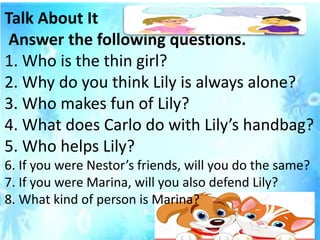 Talk About It
Answer the following questions.
1. Who is the thin girl?
2. Why do you think Lily is always alone?
3. Who makes fun of Lily?
4. What does Carlo do with Lily’s handbag?
5. Who helps Lily?
6. If you were Nestor’s friends, will you do the same?
7. If you were Marina, will you also defend Lily?
8. What kind of person is Marina?
 