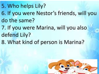 5. Who helps Lily?
6. If you were Nestor’s friends, will you
do the same?
7. If you were Marina, will you also
defend Lily?
8. What kind of person is Marina?
 