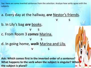 Say: Here are some inverted sentences from the selection. Analyze how verbs agree with the
subjects.
a. Every day at the hallway, are Nestor’s friends.
v s
b. In Lily’s bag are books.
v s
c. From Room 3 comes Marina.
v s
d. In going home, walk Marina and Lily.
v s
Ask: Which comes first in the inverted order of a sentence?
What happens to the verb when the subject is singular? When
the subject is plural?
 