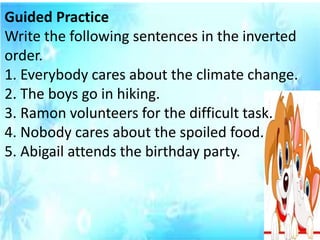 Guided Practice
Write the following sentences in the inverted
order.
1. Everybody cares about the climate change.
2. The boys go in hiking.
3. Ramon volunteers for the difficult task.
4. Nobody cares about the spoiled food.
5. Abigail attends the birthday party.
 