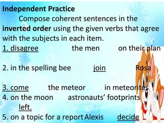 Independent Practice
Compose coherent sentences in the
inverted order using the given verbs that agree
with the subjects in each item.
1. disagree the men on their plan
2. in the spelling bee join Rosa
3. come the meteor in meteorites
4. on the moon astronauts’ footprints
left.
5. on a topic for a reportAlexis decide
 
