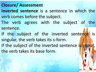 Closure/ Assessment
Inverted sentence is a sentence in which the
verb comes before the subject.
The verb agrees with the subject of the
sentence.
If the subject of the inverted sentence is
singular, the verb takes its s-form.
If the subject of the inverted sentence is plural,
the verb takes its base form.
 
