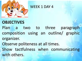 WEEK 1 DAY 4
OBJECTIVES
Plan a two to three paragraph
composition using an outline/ graphic
organizer.
Observe politeness at all times.
Show tactfulness when communicating
with others.
 