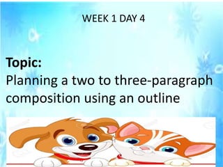WEEK 1 DAY 4
Topic:
Planning a two to three-paragraph
composition using an outline
 