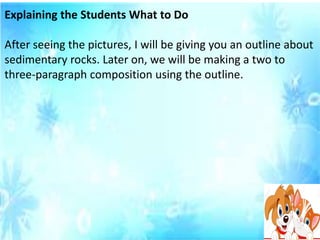 Explaining the Students What to Do
After seeing the pictures, I will be giving you an outline about
sedimentary rocks. Later on, we will be making a two to
three-paragraph composition using the outline.
 