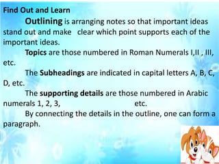 Find Out and Learn
Outlining is arranging notes so that important ideas
stand out and make clear which point supports each of the
important ideas.
Topics are those numbered in Roman Numerals I,II , III,
etc.
The Subheadings are indicated in capital letters A, B, C,
D, etc.
The supporting details are those numbered in Arabic
numerals 1, 2, 3, etc.
By connecting the details in the outline, one can form a
paragraph.
 