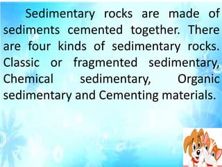 Sedimentary rocks are made of
sediments cemented together. There
are four kinds of sedimentary rocks.
Classic or fragmented sedimentary,
Chemical sedimentary, Organic
sedimentary and Cementing materials.
 
