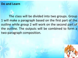 Do and Learn
The class will be divided into two groups. Group
1 will make a paragraph based on the first part of the
outline while group 2 will work on the second part of
the outline. The outputs will be combined to form a
two-paragraph composition.
 