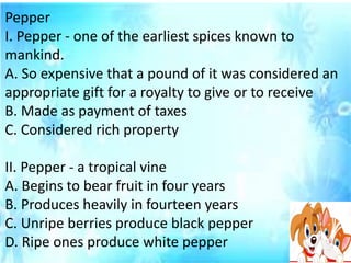 Pepper
I. Pepper - one of the earliest spices known to
mankind.
A. So expensive that a pound of it was considered an
appropriate gift for a royalty to give or to receive
B. Made as payment of taxes
C. Considered rich property
II. Pepper - a tropical vine
A. Begins to bear fruit in four years
B. Produces heavily in fourteen years
C. Unripe berries produce black pepper
D. Ripe ones produce white pepper
 
