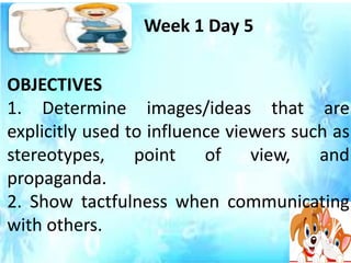 OBJECTIVES
1. Determine images/ideas that are
explicitly used to influence viewers such as
stereotypes, point of view, and
propaganda.
2. Show tactfulness when communicating
with others.
Week 1 Day 5
 