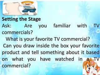 Setting the Stage
Ask: Are you familiar with TV
commercials?
What is your favorite TV commercial?
Can you draw inside the box your favorite
product and tell something about it based
on what you have watched in a TV
commercial?
 