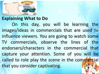 Explaining What to Do
On this day, you will be learning the
images/ideas in commercials that are used to
influence viewers. You are going to watch some
TV commercials, observe the lines of the
endorsers/characters in the commercial that
capture your attention. Some of you will be
called to role play the scene in the commercial
that you consider captivating.
 