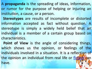 A propaganda is the spreading of ideas, information,
or rumor for the purpose of helping or injuring an
institution, a cause, or a person.
Stereotypes are results of incomplete or distorted
information accepted as fact without question. A
stereotype is simply a widely held belief that an
individual is a member of a certain group based on
characteristics.
Point of View is the angle of considering things,
which shows us the opinion, or feelings of the
individuals involved in a situation. It is a reflection of
the opinion an individual from real life or fiction can
have.
 