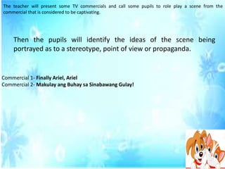 The teacher will present some TV commercials and call some pupils to role play a scene from the
commercial that is considered to be captivating.
Then the pupils will identify the ideas of the scene being
portrayed as to a stereotype, point of view or propaganda.
Commercial 1- Finally Ariel, Ariel
Commercial 2- Makulay ang Buhay sa Sinabawang Gulay!
 