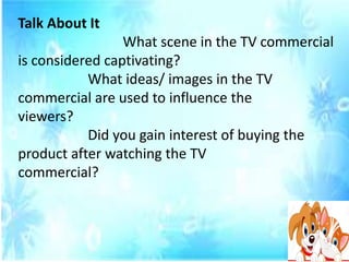 Talk About It
What scene in the TV commercial
is considered captivating?
What ideas/ images in the TV
commercial are used to influence the
viewers?
Did you gain interest of buying the
product after watching the TV
commercial?
 