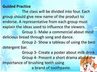 Guided Practice
The class will be divided into four. Each
group should give new name of the product to
endorse. A representative from each group must
explain the ideas used to influence the viewers.
Group 1- Make a commercial about most
delicious bread through song and dance.
Group 2- Show a tableau of using the best
detergent bar.
Group 3- Create a poster about milk drink
Group 4- Present a short drama about the
importance of brushing teeth using
a brand of toothpaste.
 