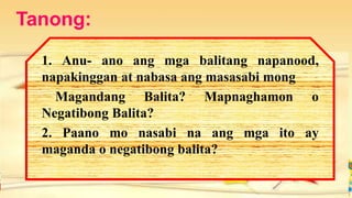 Tanong:
1. Anu- ano ang mga balitang napanood,
napakinggan at nabasa ang masasabi mong
Magandang Balita? Mapnaghamon o
Negatibong Balita?
2. Paano mo nasabi na ang mga ito ay
maganda o negatibong balita?
 