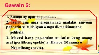 Gawain 2:
1. Bumuo ng apat na pangkat.
2. Isulat ang mga programang madalas ninyong
panoorin sa telebisyon o mga di-malilimutang
pelikula.
3. Masusi itong pag-aralan at isulat kung anong
aral (positibong epekto) at Hamon (Masama o
Negatibong epekto).
 