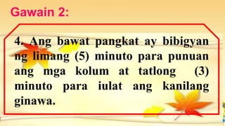 Gawain 2:
4. Ang bawat pangkat ay bibigyan
ng limang (5) minuto para punuan
ang mga kolum at tatlong (3)
minuto para iulat ang kanilang
ginawa.
 