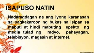 ISAPUSO NATIN
Nadaragdagan na ang iyong karanasan
sa pagkakaroon ng bukas na isipan sa
mabuti at hindi mabuting epekto ng
media tulad ng radyo, pahayagan,
telebisyon, magasin at internet.
 