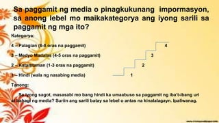 Sa paggamit ng media o pinagkukunang impormasyon,
sa anong lebel mo maikakategorya ang iyong sarili sa
paggamit ng mga ito?
Kategorya:
4 – Palagian (6-8 oras na paggamit) 4
3 – Medyo Madalas (4-5 oras na paggamit) 3
2 – Katamtaman (1-3 oras na paggamit) 2
1 – Hindi (wala ng nasabing media) 1
Tanong:
Sa iyong sagot, masasabi mo bang hindi ka umaabuso sa paggamit ng iba’t-ibang uri
at bahagi ng media? Suriin ang sarili batay sa lebel o antas na kinalalagayn. Ipaliwanag.
 