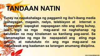 TANDAAN NATIN
Tunay na napakahalaga ng paggamit ng iba’t-ibang media
(pahayagan, magasin, radyo, telebisyon at internet o
kompyuter) sapagkat napapagaan nito ang ating buhay,
lalo’t higit sa mga mag-aaral na naghahanap ng
kalutasan na may kinalaman sa kanilang pag-aaral. Sa
pamamagitan ng mga ito napapadali ang ating mga
gawain at natutututo rin ang mga mag-aaral na
mapalawak ang kaalaman sa larangan anumang disiplina.
 