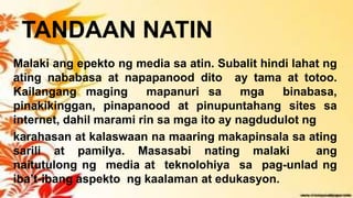 TANDAAN NATIN
Malaki ang epekto ng media sa atin. Subalit hindi lahat ng
ating nababasa at napapanood dito ay tama at totoo.
Kailangang maging mapanuri sa mga binabasa,
pinakikinggan, pinapanood at pinupuntahang sites sa
internet, dahil marami rin sa mga ito ay nagdudulot ng
karahasan at kalaswaan na maaring makapinsala sa ating
sarili at pamilya. Masasabi nating malaki ang
naitutulong ng media at teknolohiya sa pag-unlad ng
iba’t-ibang aspekto ng kaalaman at edukasyon.
 