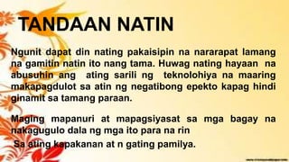 TANDAAN NATIN
Ngunit dapat din nating pakaisipin na nararapat lamang
na gamitin natin ito nang tama. Huwag nating hayaan na
abusuhin ang ating sarili ng teknolohiya na maaring
makapagdulot sa atin ng negatibong epekto kapag hindi
ginamit sa tamang paraan.
Maging mapanuri at mapagsiyasat sa mga bagay na
nakagugulo dala ng mga ito para na rin
Sa ating kapakanan at n gating pamilya.
 