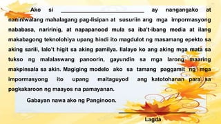 Ako si ___________________________ ay nangangako at
naniniwalang mahalagang pag-Iisipan at susuriin ang mga impormasyong
nababasa, naririnig, at napapanood mula sa iba’t-ibang media at ilang
makabagong teknolohiya upang hindi ito magdulot ng masamang epekto sa
aking sarili, lalo’t higit sa aking pamilya. Ilalayo ko ang aking mga mata sa
tukso ng malalaswang panoorin, gayundin sa mga larong maaring
makpinsala sa akin. Magiging modelo ako sa tamang paggamit ng mga
impormasyong ito upang maitaguyod ang katotohanan para sa
pagkakaroon ng maayos na pamayanan.
Gabayan nawa ako ng Panginoon.
_________________________
Lagda
 