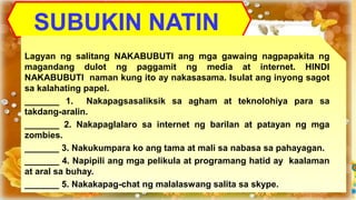 SUBUKIN NATIN
Lagyan ng salitang NAKABUBUTI ang mga gawaing nagpapakita ng
magandang dulot ng paggamit ng media at internet. HINDI
NAKABUBUTI naman kung ito ay nakasasama. Isulat ang inyong sagot
sa kalahating papel.
_______ 1. Nakapagsasaliksik sa agham at teknolohiya para sa
takdang-aralin.
_______ 2. Nakapaglalaro sa internet ng barilan at patayan ng mga
zombies.
_______ 3. Nakukumpara ko ang tama at mali sa nabasa sa pahayagan.
_______ 4. Napipili ang mga pelikula at programang hatid ay kaalaman
at aral sa buhay.
_______ 5. Nakakapag-chat ng malalaswang salita sa skype.
 