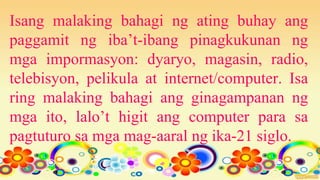 Isang malaking bahagi ng ating buhay ang
paggamit ng iba’t-ibang pinagkukunan ng
mga impormasyon: dyaryo, magasin, radio,
telebisyon, pelikula at internet/computer. Isa
ring malaking bahagi ang ginagampanan ng
mga ito, lalo’t higit ang computer para sa
pagtuturo sa mga mag-aaral ng ika-21 siglo.
 