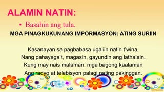 ALAMIN NATIN:
• Basahin ang tula.
MGA PINAGKUKUNANG IMPORMASYON: ATING SURIIN
Kasanayan sa pagbabasa ugaliin natin t’wina,
Nang pahayaga’t, magasin, gayundin ang lathalain.
Kung may nais malaman, mga bagong kaalaman
Ang radyo at telebisyon palagi nating pakinggan.
 