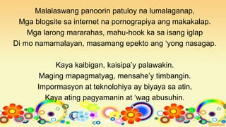 Malalaswang panoorin patuloy na lumalaganap,
Mga blogsite sa internet na pornograpiya ang makakalap.
Mga larong mararahas, mahu-hook ka sa isang iglap
Di mo namamalayan, masamang epekto ang ‘yong nasagap.
Kaya kaibigan, kaisipa’y palawakin.
Maging mapagmatyag, mensahe’y timbangin.
Impormasyon at teknolohiya ay biyaya sa atin,
Kaya ating pagyamanin at ‘wag abusuhin.
 