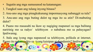 • Sagutin ang mga sumusunod na katanungan:
1. Tungkol saan ang tulang inyong binasa?
2. Anu-ano ang mga pinagkukunang impormasyong nabanggit sa tula?
3. Anu-ano ang mga buting dulot ng mga ito sa atin? Di-mabuting
dulot?
4. Paano mo masasabi na ikaw ay nagiging mapanuri sa mga balitang
naririnig mo sa radyo/ telebisyon o nababasa mo sa pahayagan?
Ipaliwanag.
5. Itala ang iyong mga napanood sa telebisyon, pelikula at internet.
Paano ito nakaaapekto sa iyong kaisipan at damdamin? Ipaliwanag.
 