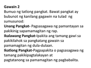 Gawain 2
Bumuo ng tatlong pangkat. Bawat pangkat ay
bubunot ng kanilang gagawin na tulad ng
sumusunod:
Unang Pangkat- Pagsasagawa ng pamantayan sa
pakikinig sapamamagitan ng rap.
Ikalawang Pangkat-Ipakita ang tamang gawi sa
pakikilahok sa pangkatang gawain sa
pamamagitan ng dula-dulaan.
Ikatlong Pangkat-Pagpapakita o pagsasagawa ng
tamang pakikipagtalakayan at
pagtatanong sa pamamagitan ng pagbabalita.
 