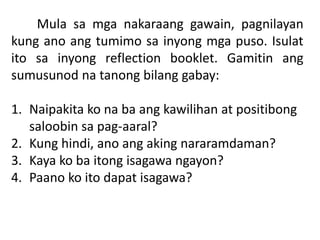 Mula sa mga nakaraang gawain, pagnilayan
kung ano ang tumimo sa inyong mga puso. Isulat
ito sa inyong reflection booklet. Gamitin ang
sumusunod na tanong bilang gabay:
1. Naipakita ko na ba ang kawilihan at positibong
saloobin sa pag-aaral?
2. Kung hindi, ano ang aking nararamdaman?
3. Kaya ko ba itong isagawa ngayon?
4. Paano ko ito dapat isagawa?
 