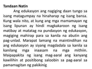 Tandaan Natin
Ang edukasyon ang nagiging daan tungo sa
isang matagumpay na hinaharap ng isang bansa.
Kung wala nito, at kung ang mga mamamayan ng
isang lipunan ay hindi magkakaroon ng isang
matibay at matatag na pundasyon ng edukasyon,
magiging mahirap para sa kanila na abutin ang
pag-unlad. Marapat lamang na maintindihan na
ang edukasyon ay siyang magdadala sa kanila sa
kanilang mga inaasam na mga mithiin.
Maipapakita ng isang mag-aaral ang kanyang
kawilihin at positibong saloobin sa pag-aaral sa
pamamagitan ng pakikinig
 