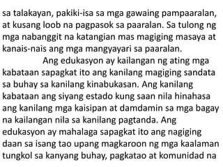 sa talakayan, pakiki-isa sa mga gawaing pampaaralan,
at kusang loob na pagpasok sa paaralan. Sa tulong ng
mga nabanggit na katangian mas magiging masaya at
kanais-nais ang mga mangyayari sa paaralan.
Ang edukasyon ay kailangan ng ating mga
kabataan sapagkat ito ang kanilang magiging sandata
sa buhay sa kanilang kinabukasan. Ang kanilang
kabataan ang siyang estado kung saan nila hinahasa
ang kanilang mga kaisipan at damdamin sa mga bagay
na kailangan nila sa kanilang pagtanda. Ang
edukasyon ay mahalaga sapagkat ito ang nagiging
daan sa isang tao upang magkaroon ng mga kaalaman
tungkol sa kanyang buhay, pagkatao at komunidad na
 