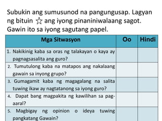 Subukin ang sumusunod na pangungusap. Lagyan
ng bituin ang iyong pinaniniwalaang sagot.
Gawin ito sa iyong sagutang papel.
Mga Sitwasyon Oo Hindi
1. Nakikinig kaba sa oras ng talakayan o kaya ay
pagnagsasalita ang guro?
2. Tumutulong kaba na matapos ang nakalaang
gawain sa inyong grupo?
3. Gumagamit kaba ng magagalang na salita
tuwing ikaw ay nagtatanong sa iyong guro?
4. Dapat bang magpakita ng kawilihan sa pag-
aaral?
5. Magbigay ng opinion o ideya tuwing
pangkatang Gawain?
 