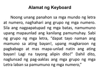 Alamat ng Keyboard
Noong unang panahon sa mga mundo ng letra
at numero, naghahari ang grupo ng mga numero.
Sila ang nagpapatupad ng mga batas, namumuno
upang mapaunlad ang kanilang pamumuhay. Sabi
ng grupo ng mga letra, “dapat tayo naman ang
mamuno sa ating bayan!, upang magkaroon ng
pagbabago at mas mapa-unlad natin ang ating
bayan! Lagi na tayong alipin dito!” Dahil dito,
naglunsad ng pag-aaklas ang mga grupo ng mga
Letra laban sa pamumuno ng mga numero,”
 